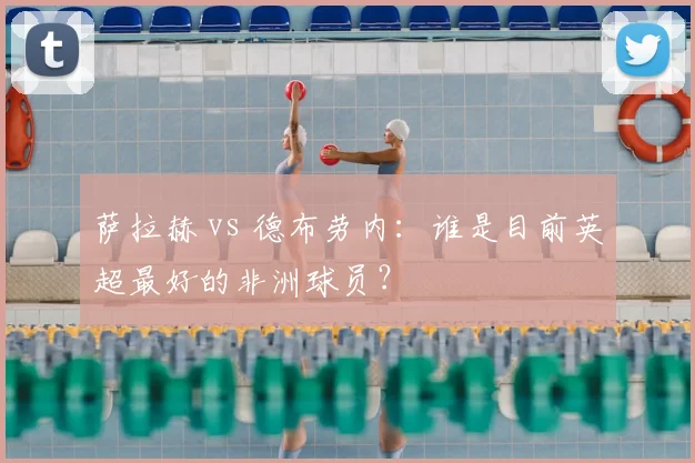 萨拉赫 vs 德布劳内:谁是目前英超最好的非洲球员?