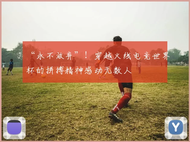“永不放弃”！穿越火线电竞世界杯的拼搏精神感动无数人