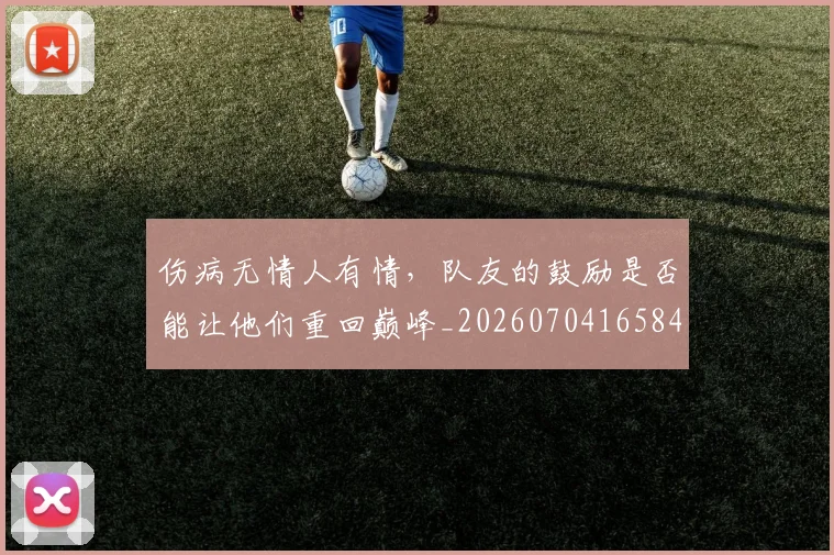 伤病无情人有情，队友的鼓励是否能让他们重回巅峰_20260704165842