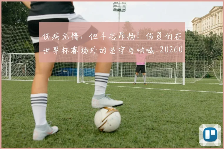 伤病无情，但斗志昂扬！伤员们在世界杯赛场外的坚守与呐喊_20260601173450