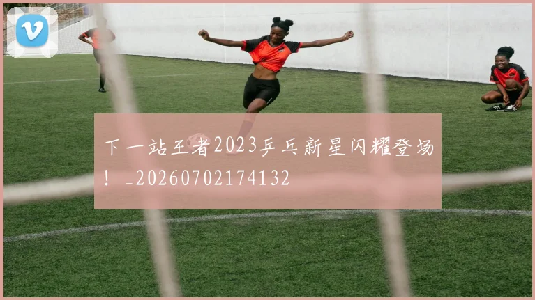 下一站王者2023乒乓新星闪耀登场!_20260702174132