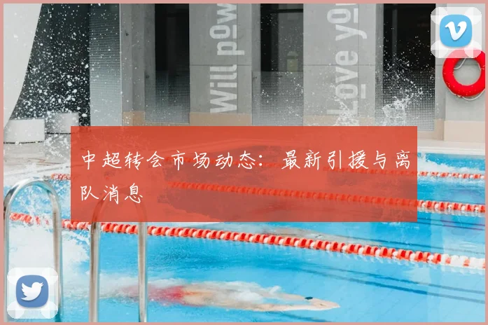 中超转会市场动态：最新引援与离队消息