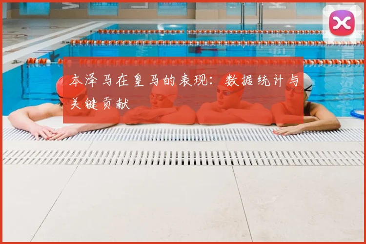 本泽马在皇马的表现:数据统计与关键贡献