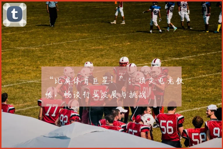 “比肩体育巨星!”:顶尖电竞教练,畅谈行业发展与挑战