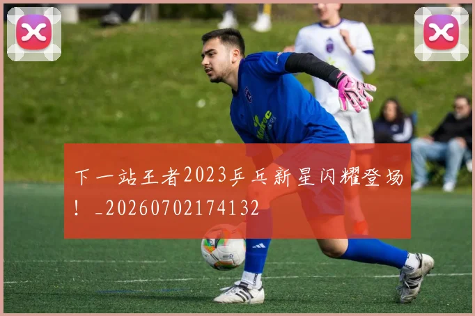 下一站王者2023乒乓新星闪耀登场！_20260702174132