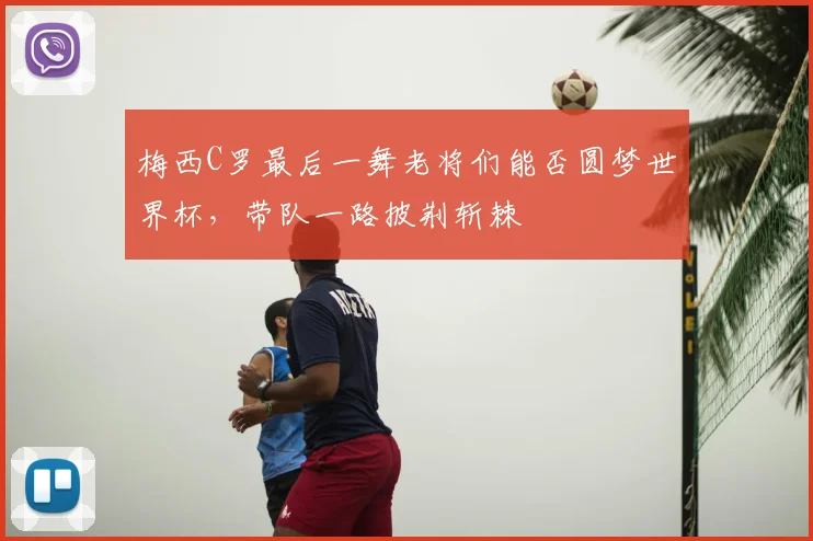 梅西C罗最后一舞老将们能否圆梦世界杯,带队一路披荆斩棘