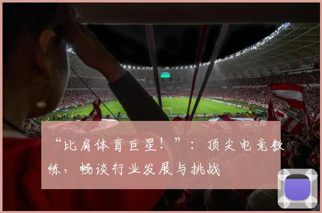 “比肩体育巨星！”：顶尖电竞教练，畅谈行业发展与挑战