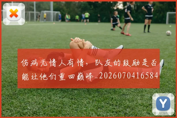 伤病无情人有情，队友的鼓励是否能让他们重回巅峰_20260704165842
