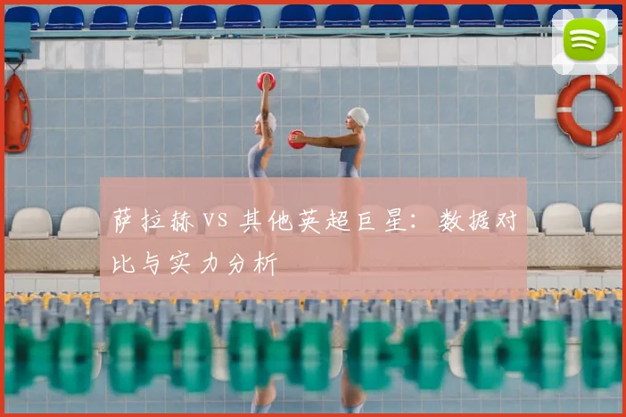萨拉赫 vs 其他英超巨星：数据对比与实力分析