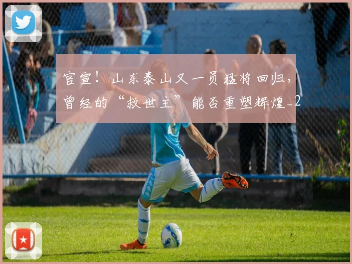 官宣!山东泰山又一员猛将回归,曾经的“救世主”能否重塑辉煌_20260604144723
