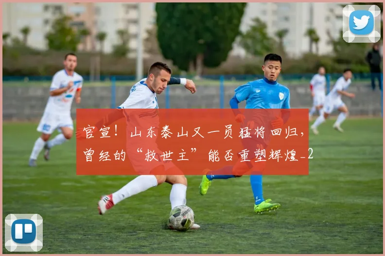 官宣!山东泰山又一员猛将回归,曾经的“救世主”能否重塑辉煌_20260604144723