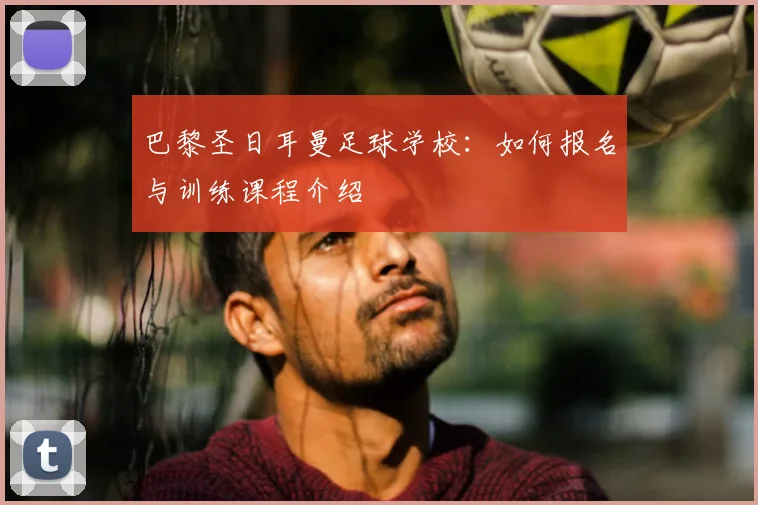 巴黎圣日耳曼足球学校:如何报名与训练课程介绍