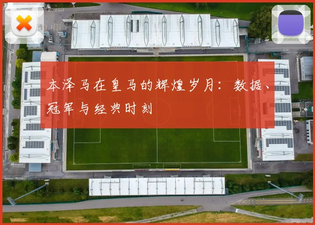 本泽马在皇马的辉煌岁月:数据、冠军与经典时刻