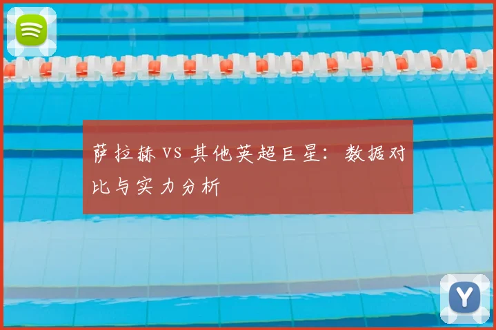 萨拉赫 vs 其他英超巨星:数据对比与实力分析