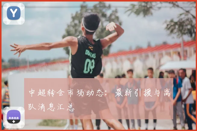 中超转会市场动态：最新引援与离队消息汇总